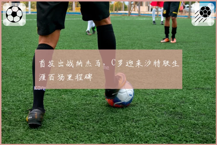 首发出战纳杰马，C罗迎来沙特联生涯百场里程碑