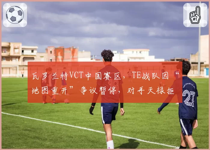 瓦罗兰特VCT中国赛区，TE战队因“地图重开”争议暂停，对手天禄拒绝继续比赛