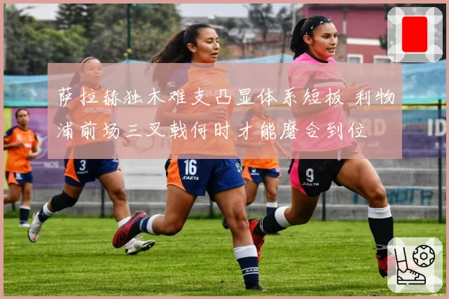 萨拉赫独木难支凸显体系短板 利物浦前场三叉戟何时才能磨合到位