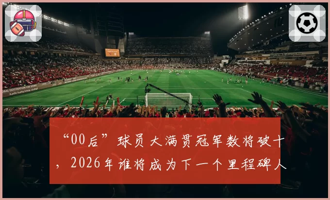 “00后”球员大满贯冠军数将破十,2026年谁将成为下一个里程碑人物?