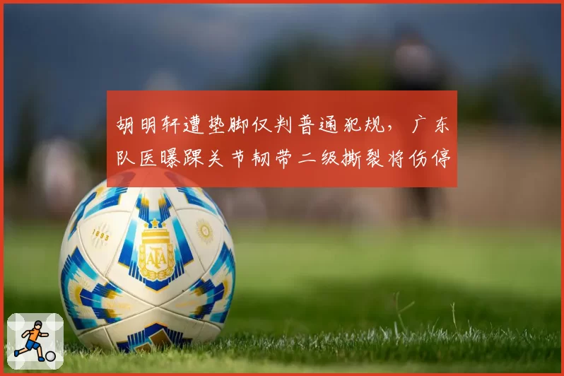 胡明轩遭垫脚仅判普通犯规，广东队医曝踝关节韧带二级撕裂将伤停4周