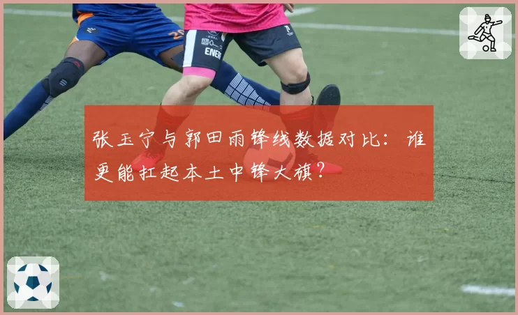 张玉宁与郭田雨锋线数据对比：谁更能扛起本土中锋大旗？