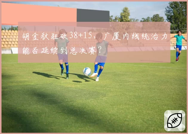 胡金秋狂砍38+15，广厦内线统治力能否延续到总决赛？