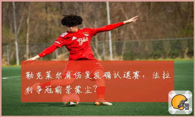勒克莱尔肩伤复发确认退赛，法拉利争冠前景蒙尘？