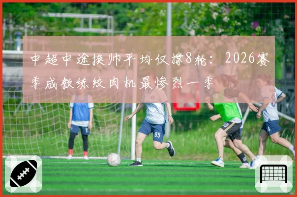 中超中途换帅平均仅撑8轮：2026赛季成教练绞肉机最惨烈一季