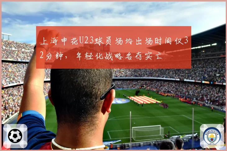 上海申花U23球员场均出场时间仅32分钟，年轻化战略名存实亡