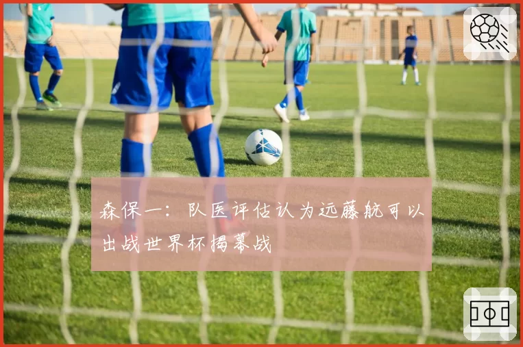 森保一:队医评估认为远藤航可以出战世界杯揭幕战