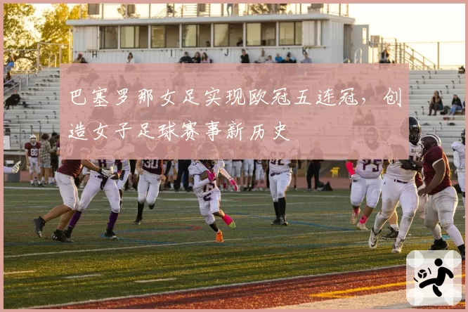 巴塞罗那女足实现欧冠五连冠,创造女子足球赛事新历史