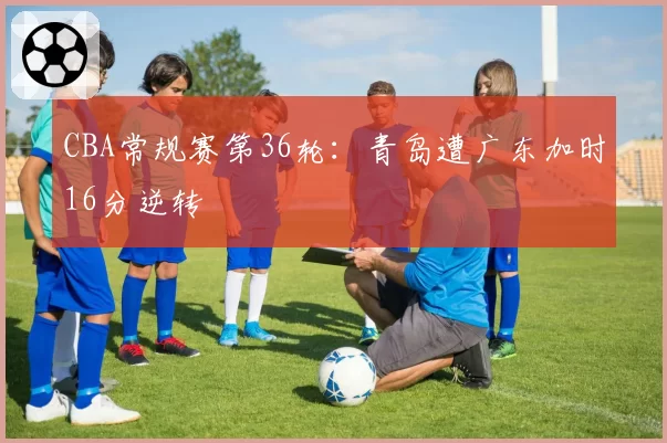 CBA常规赛第36轮：青岛遭广东加时16分逆转