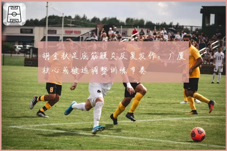 胡金秋足底筋膜炎反复发作,广厦核心或被迫调整训练节奏