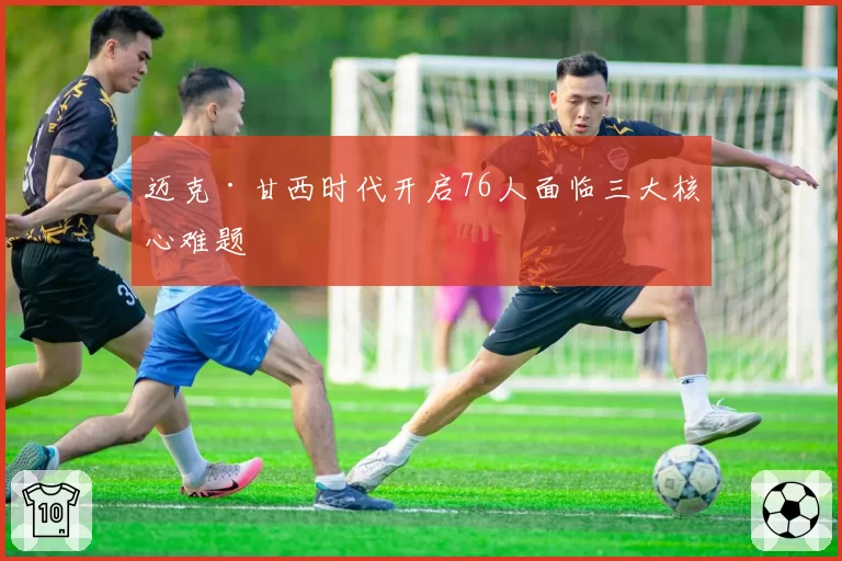迈克·甘西时代开启76人面临三大核心难题