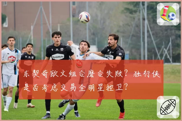 东契奇欧文组合磨合失败?独行侠是否考虑交易全明星控卫?