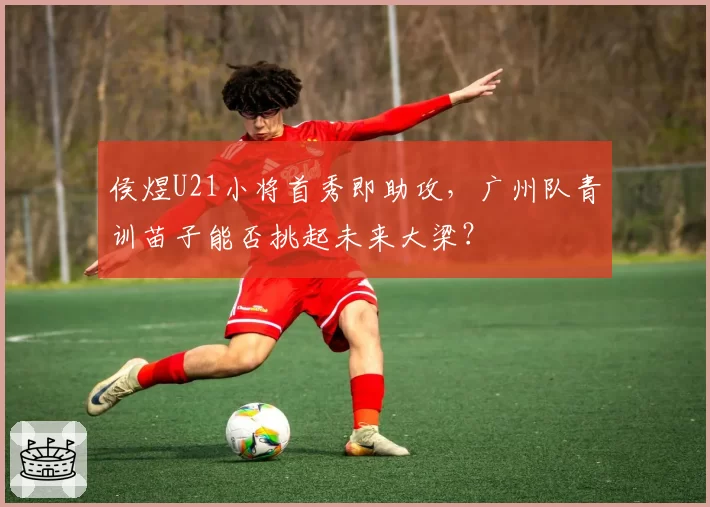 侯煜U21小将首秀即助攻，广州队青训苗子能否挑起未来大梁？