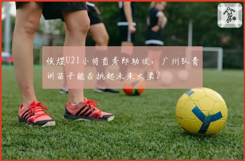 侯煜U21小将首秀即助攻,广州队青训苗子能否挑起未来大梁?