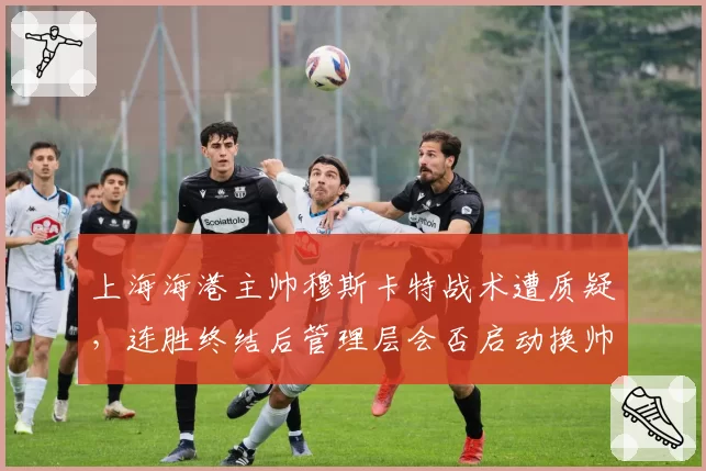 上海海港主帅穆斯卡特战术遭质疑，连胜终结后管理层会否启动换帅程序？
