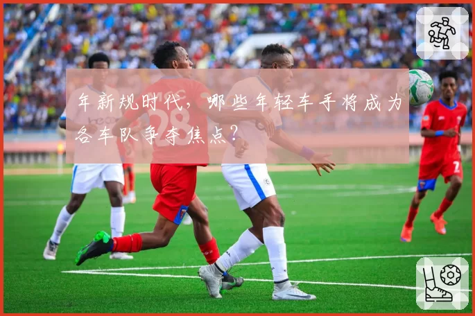 年新规时代,哪些年轻车手将成为各车队争夺焦点?