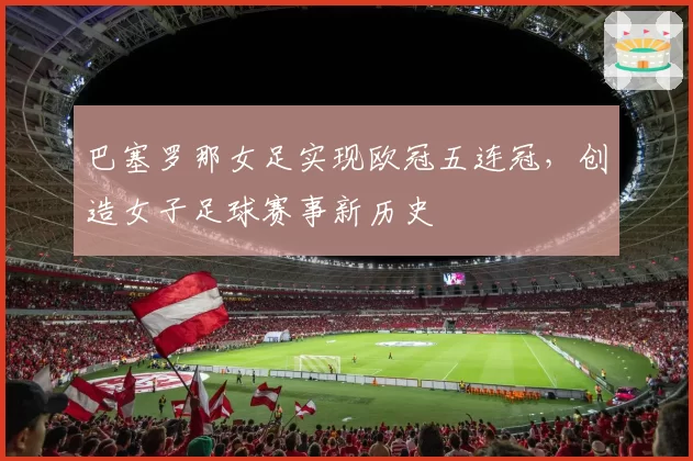 巴塞罗那女足实现欧冠五连冠,创造女子足球赛事新历史