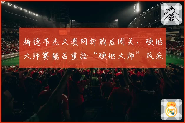 梅德韦杰夫澳网折戟后闭关，硬地大师赛能否重拾“硬地大师”风采？