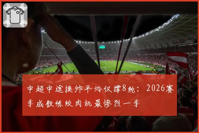 中超中途换帅平均仅撑8轮：2026赛季成教练绞肉机最惨烈一季