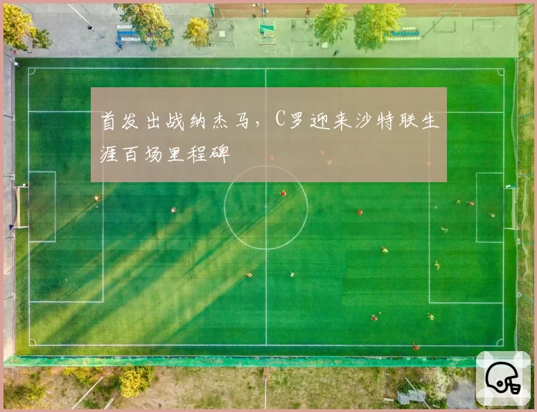 首发出战纳杰马，C罗迎来沙特联生涯百场里程碑