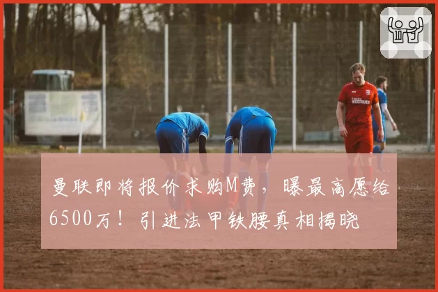 曼联即将报价求购M费，曝最高愿给6500万！引进法甲铁腰真相揭晓