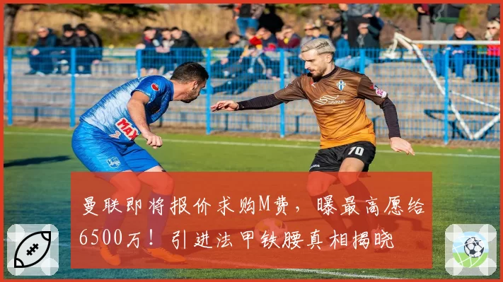 曼联即将报价求购M费,曝最高愿给6500万!引进法甲铁腰真相揭晓