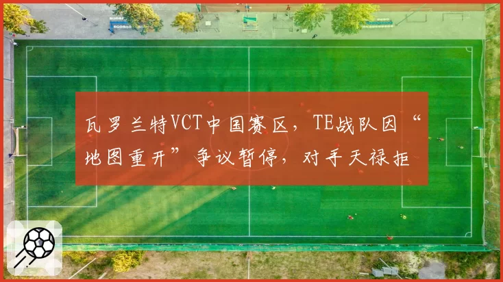 瓦罗兰特VCT中国赛区，TE战队因“地图重开”争议暂停，对手天禄拒绝继续比赛