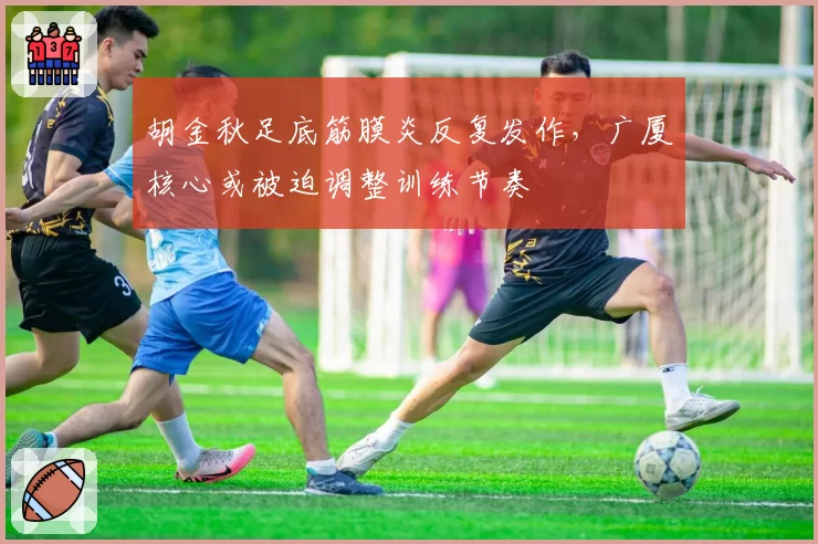 胡金秋足底筋膜炎反复发作,广厦核心或被迫调整训练节奏