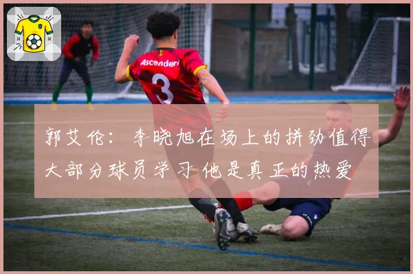 郭艾伦：李晓旭在场上的拼劲值得大部分球员学习 他是真正的热爱