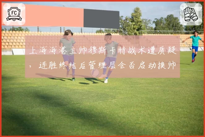 上海海港主帅穆斯卡特战术遭质疑，连胜终结后管理层会否启动换帅程序？