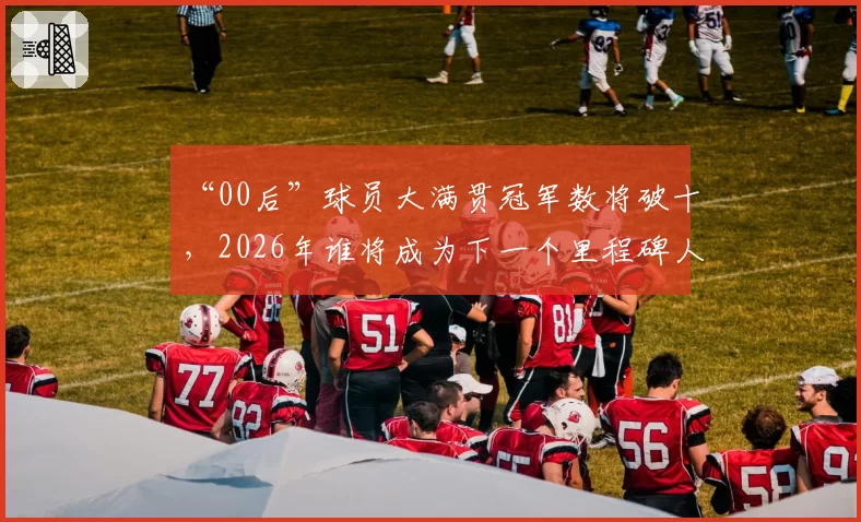 “00后”球员大满贯冠军数将破十,2026年谁将成为下一个里程碑人物?