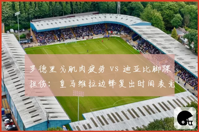 罗德里戈肌肉疲劳 vs 迪亚比脚踝扭伤：皇马维拉边锋复出时间表竞速