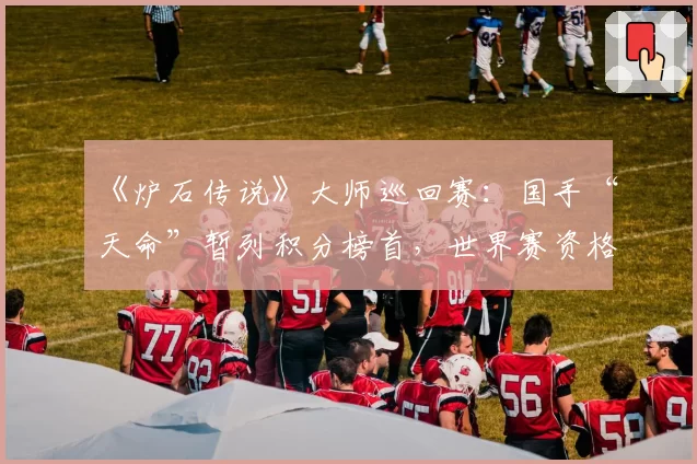 《炉石传说》大师巡回赛：国手“天命”暂列积分榜首，世界赛资格近在咫尺