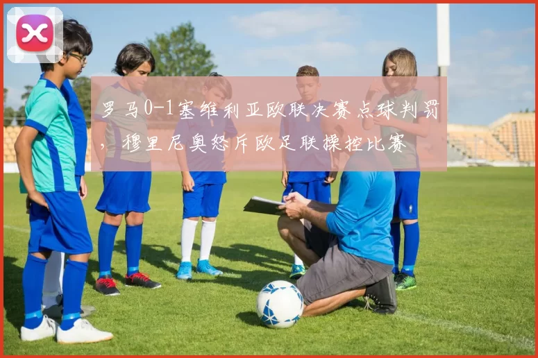 罗马0-1塞维利亚欧联决赛点球判罚，穆里尼奥怒斥欧足联操控比赛