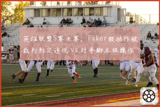 英雄联盟S赛决赛：Faker假动作被裁判判定违规 vs 对手脚本级操作未受罚，判罚界限模糊