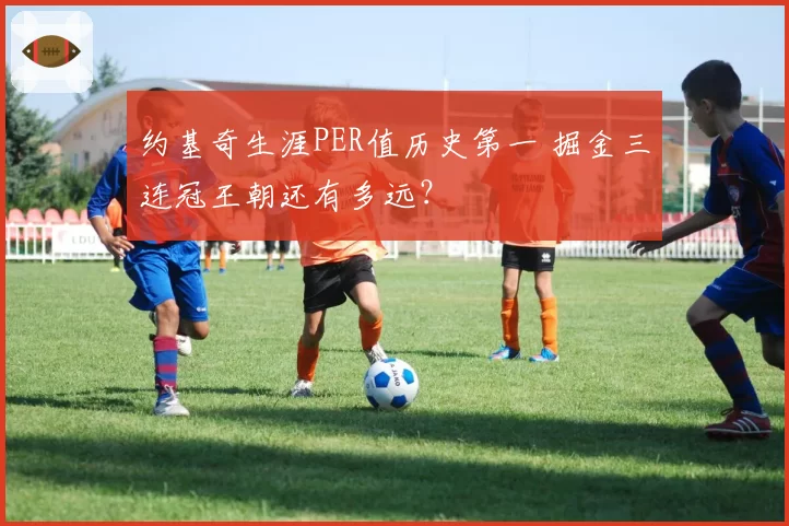 约基奇生涯PER值历史第一 掘金三连冠王朝还有多远？