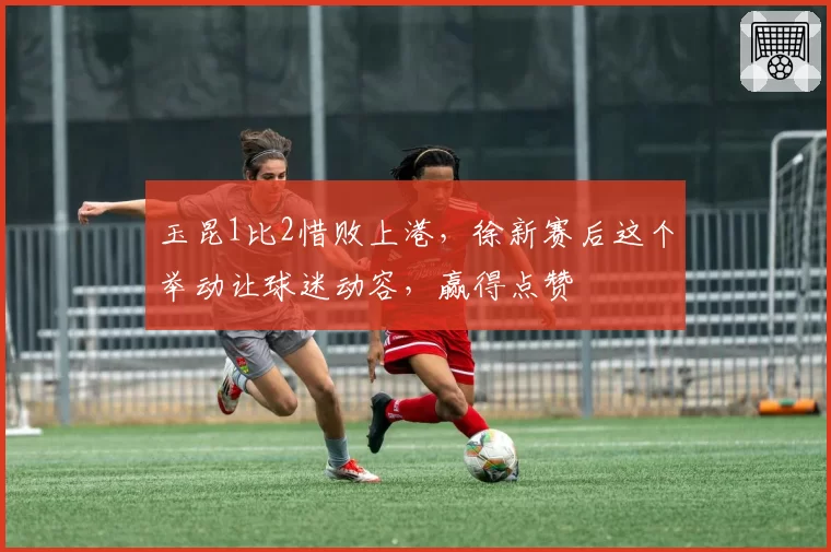 玉昆1比2惜败上港，徐新赛后这个举动让球迷动容，赢得点赞