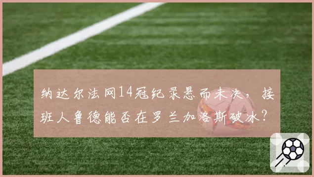纳达尔法网14冠纪录悬而未决,接班人鲁德能否在罗兰加洛斯破冰?