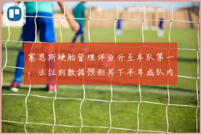 塞恩斯硬胎管理评分升至车队第一，法拉利数据预测其下半年成队内稳定得分点