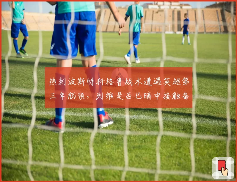 热刺波斯特科格鲁战术遭遇英超第三年瓶颈，列维是否已暗中接触备选？