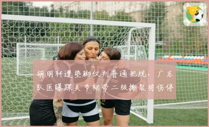 胡明轩遭垫脚仅判普通犯规，广东队医曝踝关节韧带二级撕裂将伤停4周