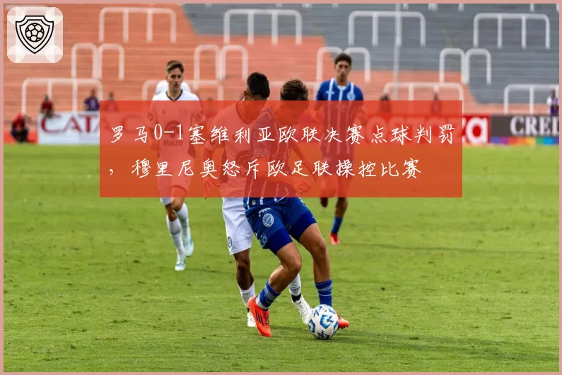 罗马0-1塞维利亚欧联决赛点球判罚，穆里尼奥怒斥欧足联操控比赛
