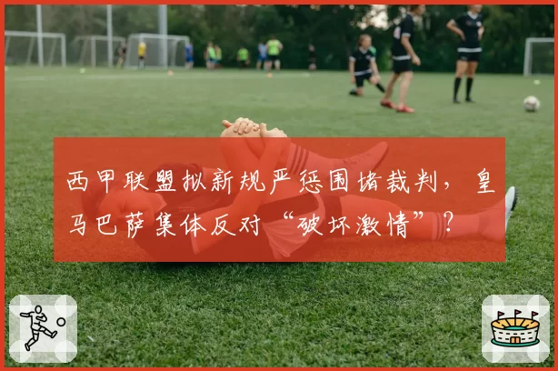 西甲联盟拟新规严惩围堵裁判，皇马巴萨集体反对“破坏激情”？