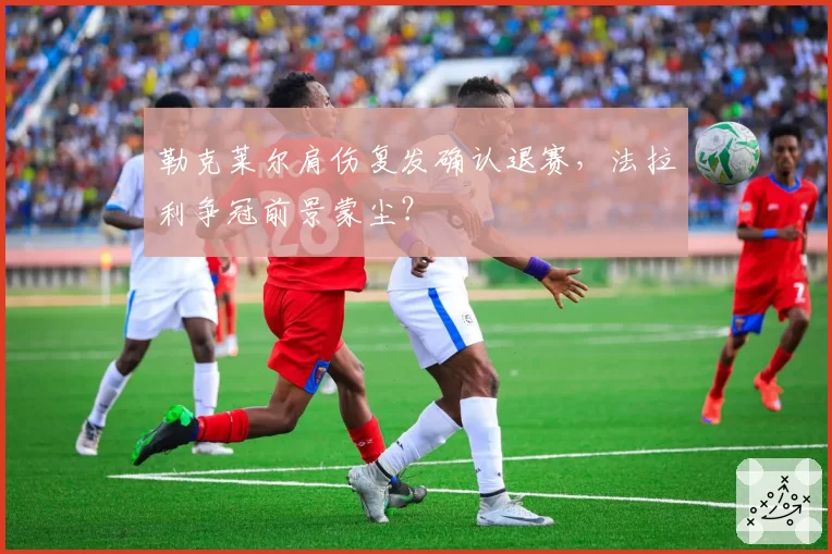 勒克莱尔肩伤复发确认退赛，法拉利争冠前景蒙尘？