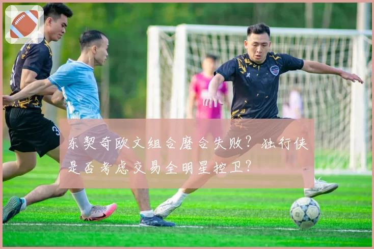 东契奇欧文组合磨合失败?独行侠是否考虑交易全明星控卫?