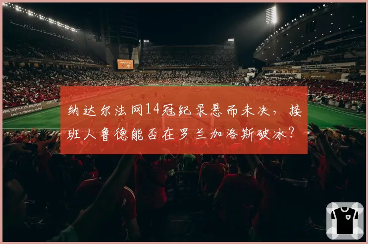 纳达尔法网14冠纪录悬而未决,接班人鲁德能否在罗兰加洛斯破冰?