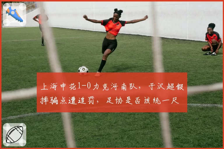 上海申花1-0力克河南队，于汉超假摔骗点遭追罚，足协是否该统一尺度？