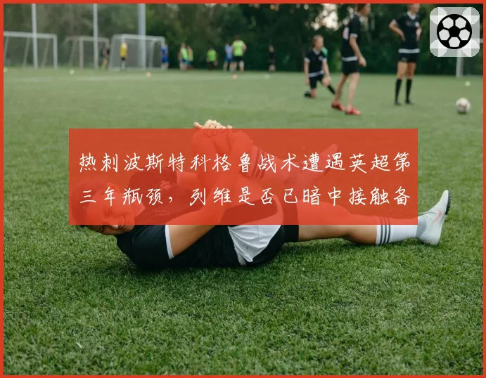 热刺波斯特科格鲁战术遭遇英超第三年瓶颈，列维是否已暗中接触备选？