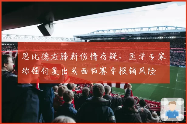 恩比德右膝新伤情存疑，医学专家称强行复出或面临赛季报销风险