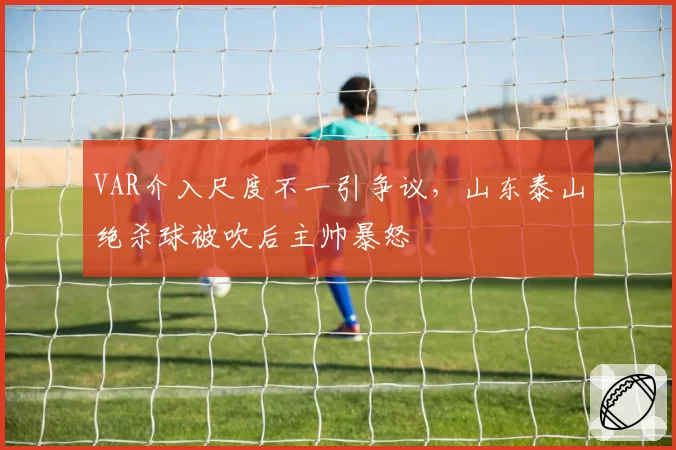 VAR介入尺度不一引争议,山东泰山绝杀球被吹后主帅暴怒